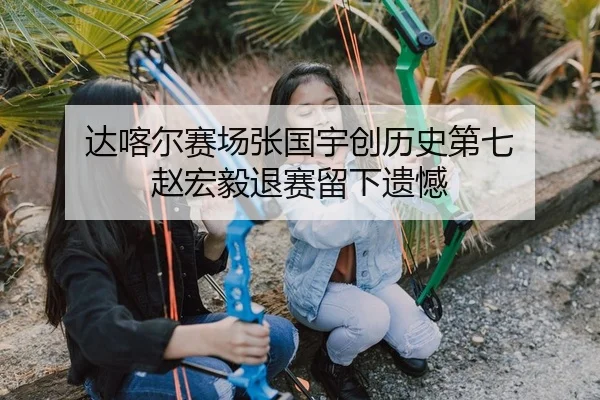 达喀尔赛场张国宇创历史第七 赵宏毅退赛留下遗憾