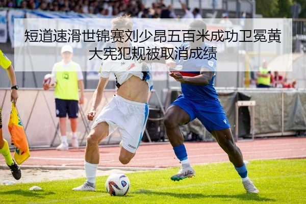 短道速滑世锦赛刘少昂五百米成功卫冕黄大宪犯规被取消成绩