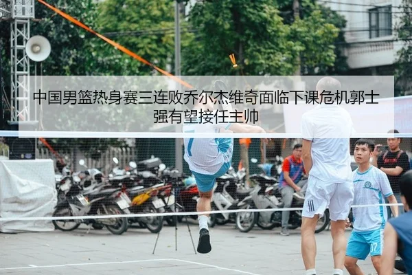 中国男篮热身赛三连败乔尔杰维奇面临下课危机郭士强有望接任主帅